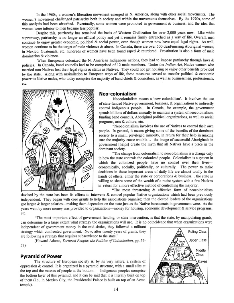 In the 19605, a women’s liberation movement emerged in N. America, along with other social movements. The women’s movement challenged patriarchy both in society and within the movements themselves. By the 1970s, some of this analysis had been absorbed. Eventually, some women were promoted in goverment & business, and the idea that  ‘women were inferior to men became less popular. Despite this, patriarchy has remained the basis of Western Civilization for over 2,000 years now. Like white  supremacy, patriarchy is no longer an official policy and yet it remains firmly entrenched as a way of life. Overall, men continue to enjoy greater economic, political & social power, even though women now have equal legal rights.  As well, women continue to be the target of male violence & abuse. In Canada, there are over 500 dead/missing Aboriginal women; in Mexico, Guatemala, ete. hundseds of women have been found raped & murdered. Prostitution is also a form of male  domination & violence.  ‘When Europeans colonized the N. American Indigenous nations, they had to impose patriarchy through laws & s..In Canada, band councils had to be comprised of 12 male members. Under the /ndian Act, Native women who married non-Natives lost ther legal rights & status as Natives. They could not get housing or enjoy other benefits provided by the siate. Along with assimilation to European ways of life, these measures served to transfer political & economic power to Native males, who today comprise the majority of band chiefs & councilors, as well as businessmen, professionals,  Neo-colonialism  Neocolonialism means a ‘new colonialism’. It involves the use of stte-funded Native government, business, & organizations to indirectly control Indigenous people. In Canada, for example, the goverment spends billions of dollars annually to maintain a system of neocolonialism, funding band councils, Aboriginal political organizations, as well as social programs, arts & culture, etc.  “Neocolonialism involves the use of Natives to control their own people. In general, it means giving some of the benefis of the dominant Society to a small, privileged minority, in return for their help in making sure the majority cause trouble....the image of successful Aboriginals in government [helps] create the myth that all Natives have a place in the dominant society.  “The change from colonialism to neocolonialism is a change only in how the sate controls the colonized people. Colonialism is a system in which the colonized people have no control over  their lives— economically, socially, politially, or culturally. The power to make decisions in these important areas of daily life are almost totally in the hands of others, cither the state or corporations & business.. te state is willing to share some of the wealth of a racist system with a few Natives g i retum for a more effective method of controlling the majority. A “The most threatening & effective form of neocolonialism devised by the state has been its efforts to intervene & control popular Native organizations which had been previously independent. They began with core grants to help the associations organize; then the elected leaders of the organizations got larger & larger salaries—making them dependent on the state just as the Native burcaucrats in government were. As the years went by more money was provided to organizations—money for housing, economic development & service programs,  ete.  “The most important effect of government funding, or state intervention, is that the state, by manipulating grants, can determine to a large extent what strategy the organizations will use. It is no coincidence that when organizations were independent of government money in the mid-sixies, they followed a militant  strategy which confronted goverment. Now, after twenty years of grants, they are following a strategy thal requires subservience to the state.”  (Howard Adams, Tortured People; the Politics of Colonization, pp. 56~  57)  Pyramid of Power  ‘The structure of European society is, by its very nature, a system of oppression & control. It s organized in a pyramid structure, with a small elite at the top and the masses of people at the bottom. _Indigenous peoples comprise the bottom layer of this pyramid, and it can be said that it is literally built on top of them (i.c., in Mexico City, the Presidential Palace is built on top of an Aztec  temple).  14 